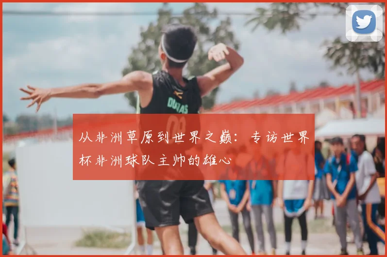 从非洲草原到世界之巅:专访世界杯非洲球队主帅的雄心