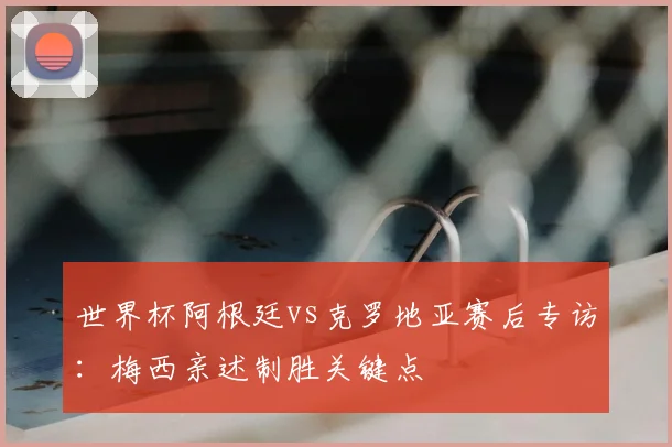 世界杯阿根廷vs克罗地亚赛后专访：梅西亲述制胜关键点
