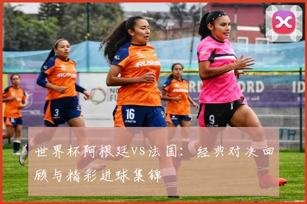 世界杯阿根廷vs法国：经典对决回顾与精彩进球集锦