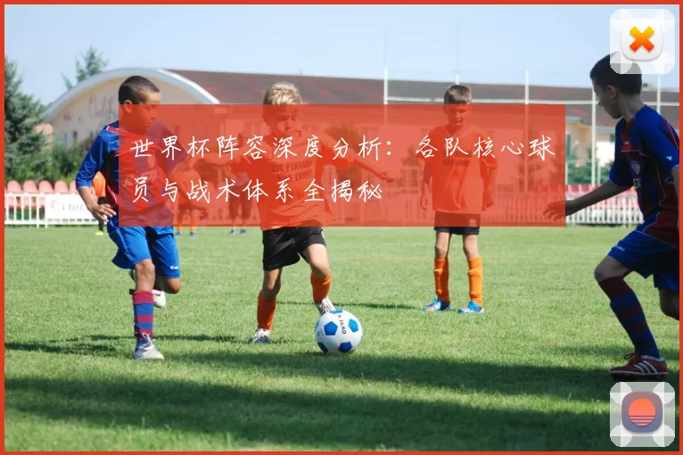 世界杯阵容深度分析：各队核心球员与战术体系全揭秘