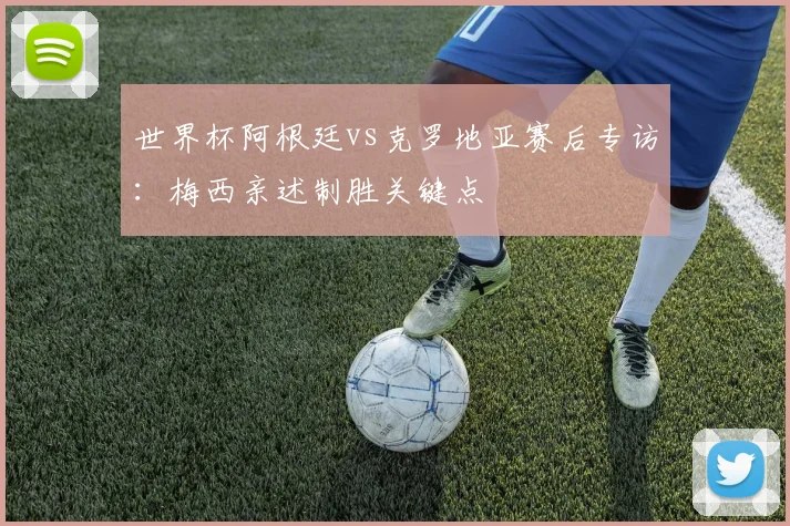 世界杯阿根廷vs克罗地亚赛后专访：梅西亲述制胜关键点