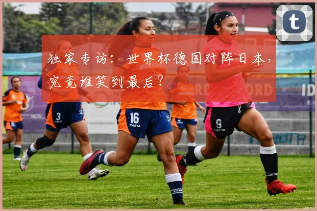 独家专访:世界杯德国对阵日本,究竟谁笑到最后?