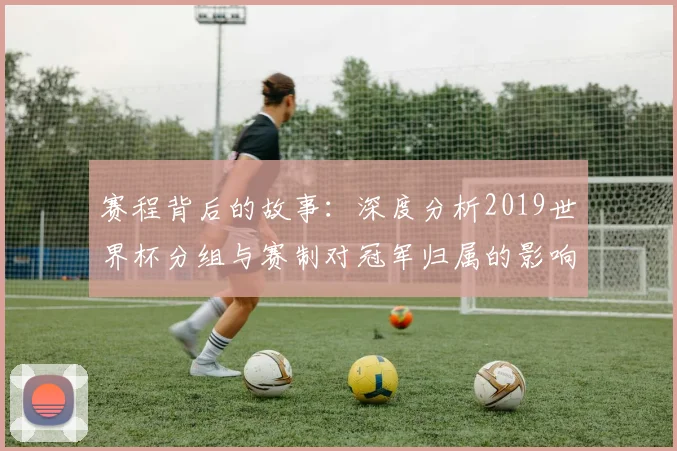 赛程背后的故事：深度分析2019世界杯分组与赛制对冠军归属的影响