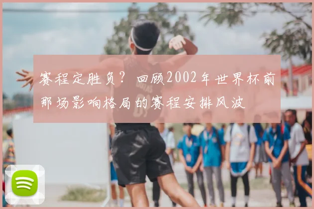 赛程定胜负？回顾2002年世界杯前那场影响格局的赛程安排风波