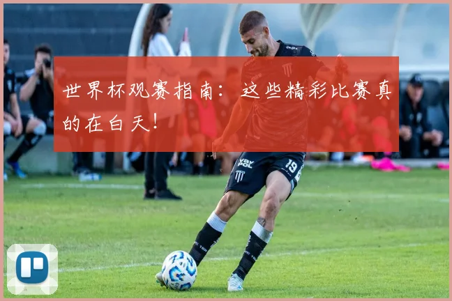 世界杯观赛指南：这些精彩比赛真的在白天！