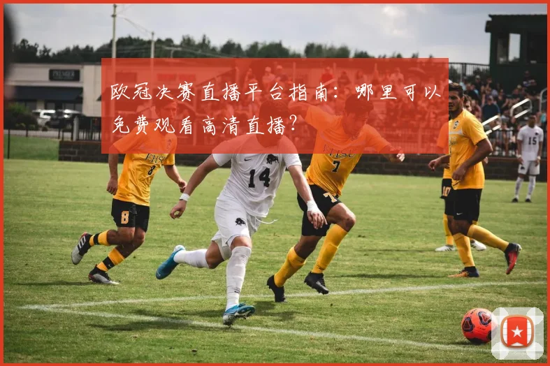 欧冠决赛直播平台指南：哪里可以免费观看高清直播？