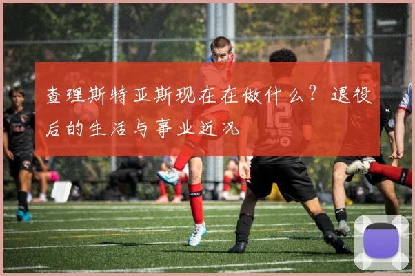 查理斯特亚斯现在在做什么?退役后的生活与事业近况