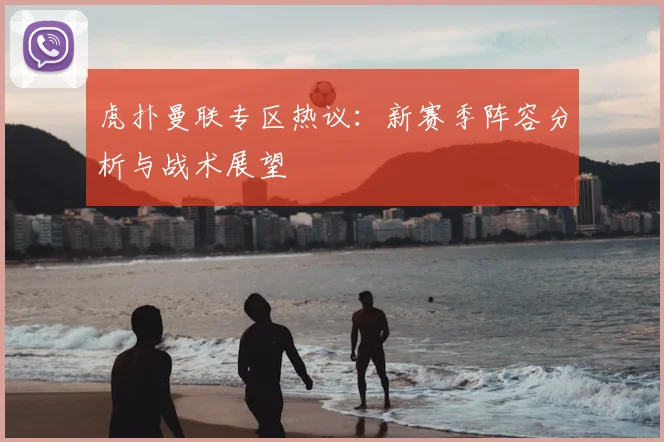 虎扑曼联专区热议：新赛季阵容分析与战术展望