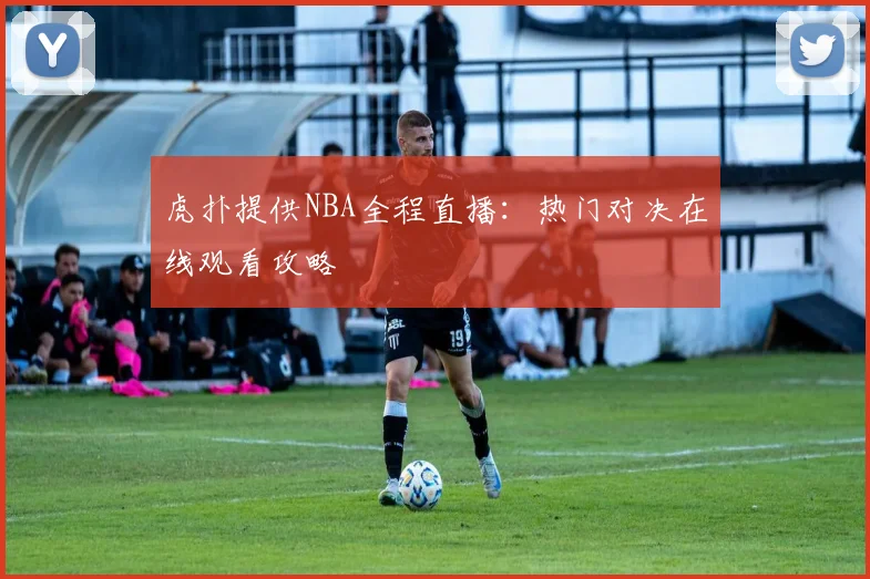 虎扑提供NBA全程直播：热门对决在线观看攻略