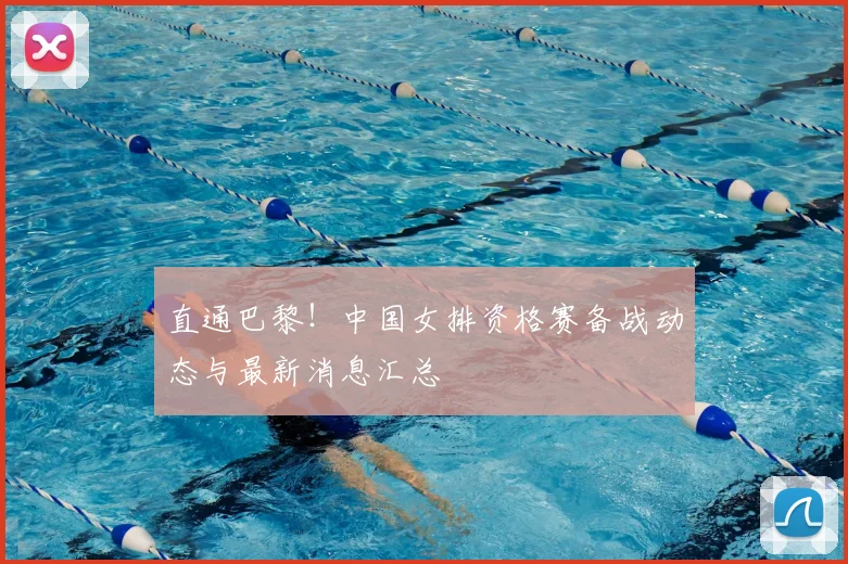 直通巴黎!中国女排资格赛备战动态与最新消息汇总