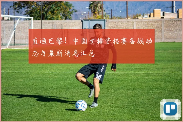 直通巴黎!中国女排资格赛备战动态与最新消息汇总