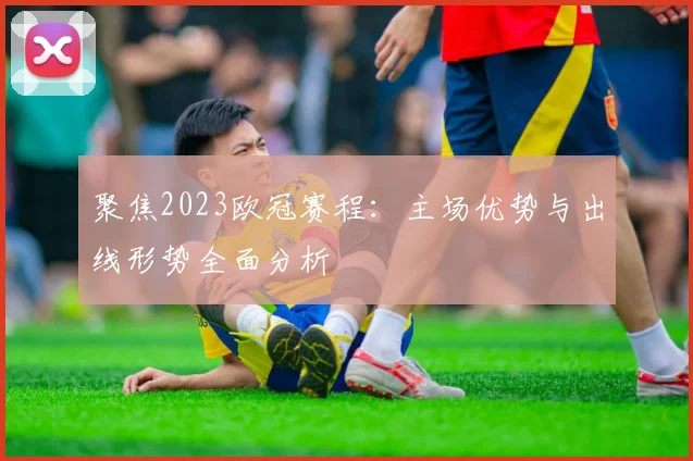 聚焦2023欧冠赛程：主场优势与出线形势全面分析