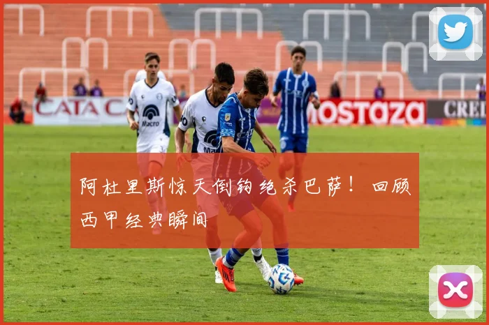 阿杜里斯惊天倒钩绝杀巴萨！回顾西甲经典瞬间